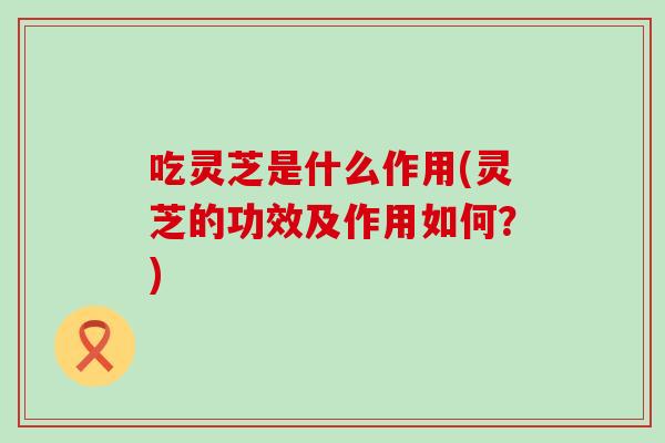 吃灵芝是什么作用(灵芝的功效及作用如何？)