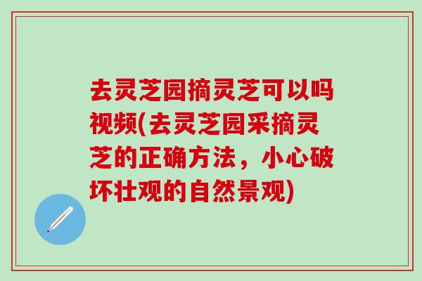 去灵芝园摘灵芝可以吗视频(去灵芝园采摘灵芝的正确方法，小心破坏壮观的自然景观)