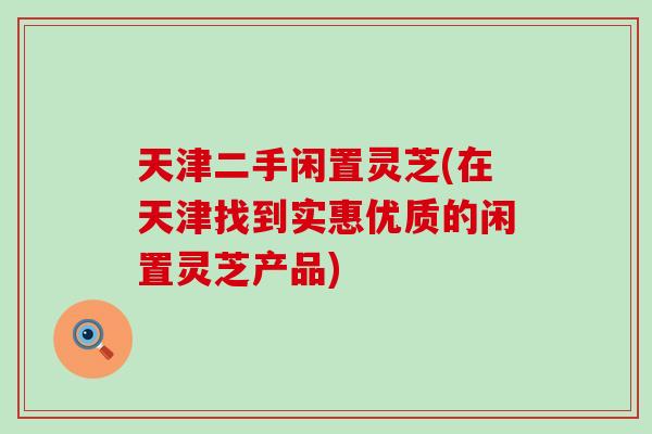 天津二手闲置灵芝(在天津找到实惠优质的闲置灵芝产品)