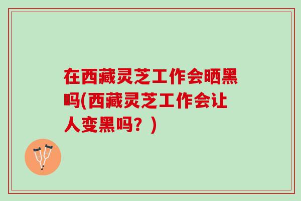 在西藏灵芝工作会晒黑吗(西藏灵芝工作会让人变黑吗？)