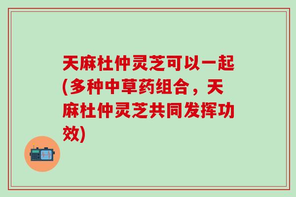 天麻杜仲灵芝可以一起(多种中草药组合，天麻杜仲灵芝共同发挥功效)