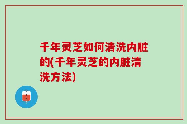 千年灵芝如何清洗内脏的(千年灵芝的内脏清洗方法)
