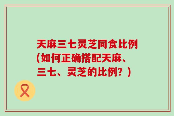 天麻三七灵芝同食比例(如何正确搭配天麻、三七、灵芝的比例？)