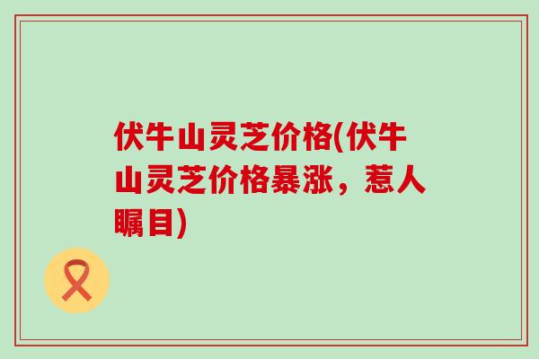 伏牛山灵芝价格(伏牛山灵芝价格暴涨，惹人瞩目)