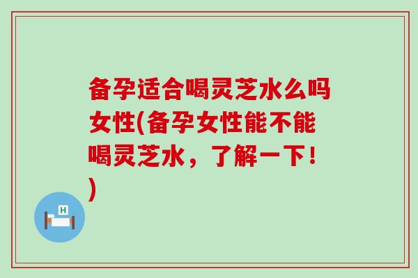 备孕适合喝灵芝水么吗女性(备孕女性能不能喝灵芝水，了解一下！)