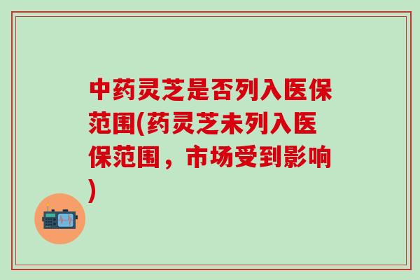 中药灵芝是否列入医保范围(药灵芝未列入医保范围，市场受到影响)