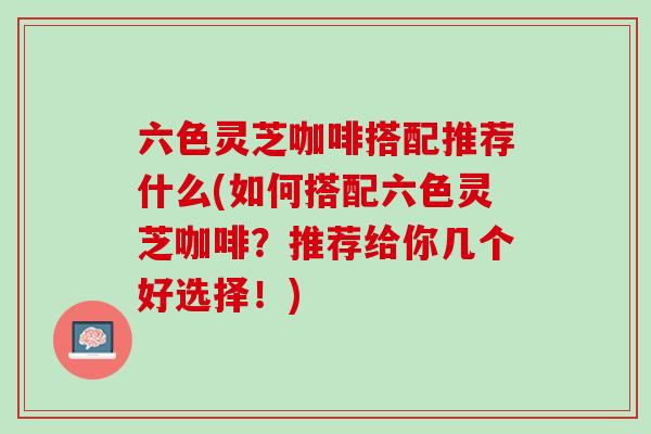 六色灵芝咖啡搭配推荐什么(如何搭配六色灵芝咖啡？推荐给你几个好选择！)