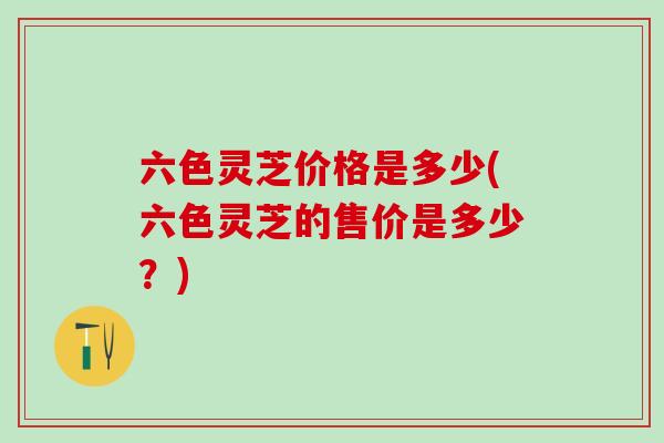 六色灵芝价格是多少(六色灵芝的售价是多少？)