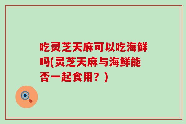 吃灵芝天麻可以吃海鲜吗(灵芝天麻与海鲜能否一起食用？)