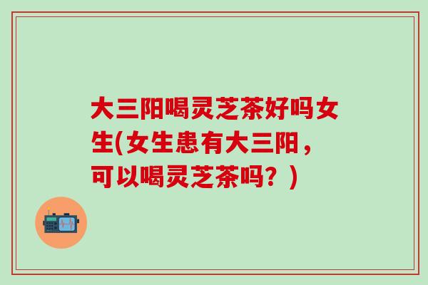 大三阳喝灵芝茶好吗女生(女生患有大三阳，可以喝灵芝茶吗？)