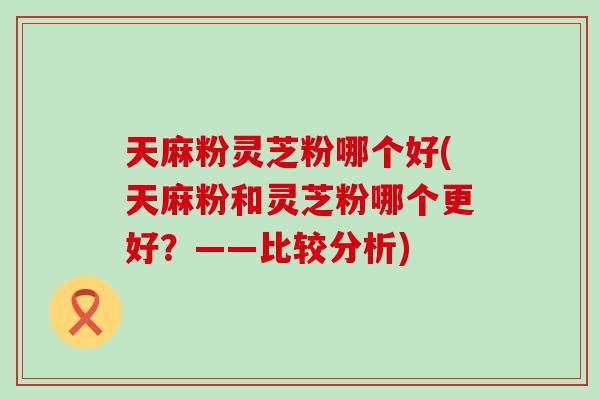 天麻粉灵芝粉哪个好(天麻粉和灵芝粉哪个更好？——比较分析)