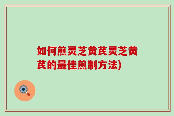 如何煎灵芝黄芪灵芝黄芪的最佳煎制方法)