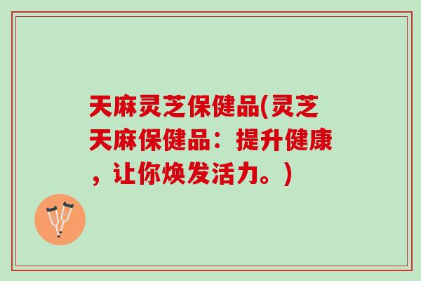 天麻灵芝保健品(灵芝天麻保健品：提升健康，让你焕发活力。)