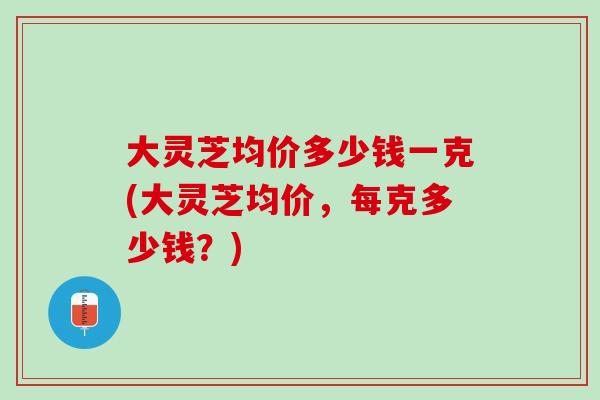 大灵芝均价多少钱一克(大灵芝均价，每克多少钱？)
