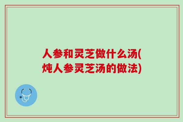 人参和灵芝做什么汤(炖人参灵芝汤的做法)