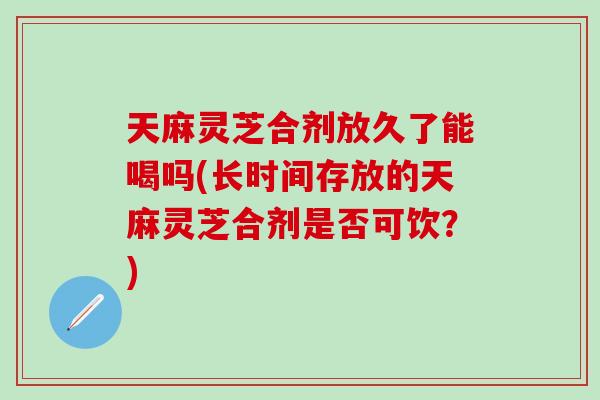 天麻灵芝合剂放久了能喝吗(长时间存放的天麻灵芝合剂是否可饮？)