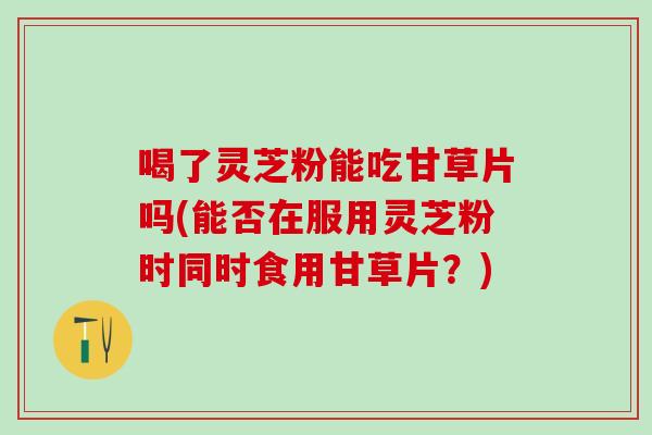 喝了灵芝粉能吃甘草片吗(能否在服用灵芝粉时同时食用甘草片？)