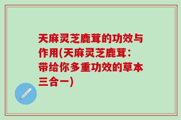天麻灵芝鹿茸的功效与作用(天麻灵芝鹿茸：带给你多重功效的草本三合一)