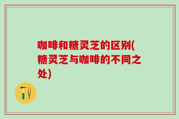 咖啡和糖灵芝的区别(糖灵芝与咖啡的不同之处)