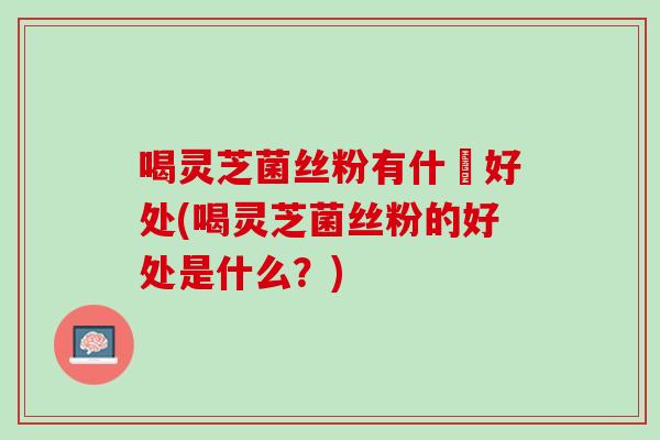 喝灵芝菌丝粉有什麼好处(喝灵芝菌丝粉的好处是什么？)
