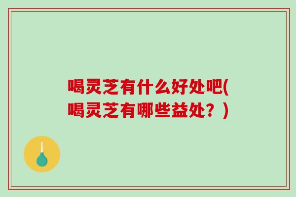 喝灵芝有什么好处吧(喝灵芝有哪些益处？)