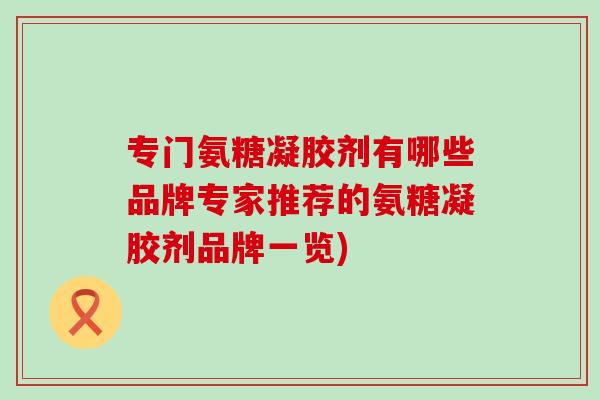专门氨糖凝胶剂有哪些品牌专家推荐的氨糖凝胶剂品牌一览)