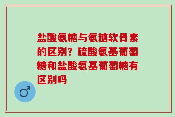 盐酸氨糖与氨糖软骨素的区别？硫酸氨基葡萄糖和盐酸氨基葡萄糖有区别吗