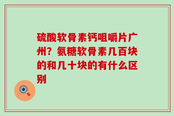 硫酸软骨素钙咀嚼片广州？氨糖软骨素几百块的和几十块的有什么区别