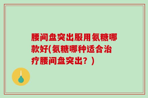 腰间盘突出服用氨糖哪款好(氨糖哪种适合治疗腰间盘突出？)