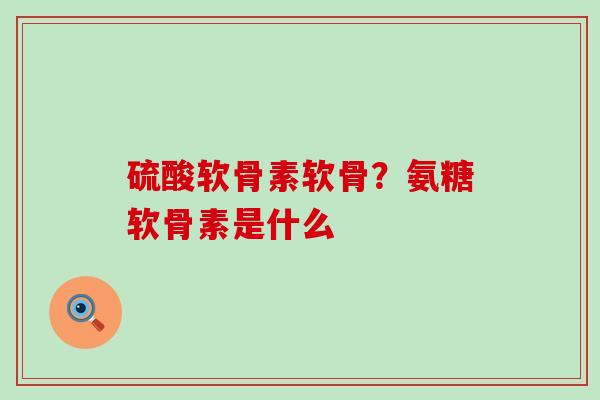 硫酸软骨素软骨？氨糖软骨素是什么