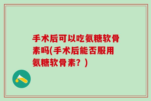 手术后可以吃氨糖软骨素吗(手术后能否服用氨糖软骨素？)