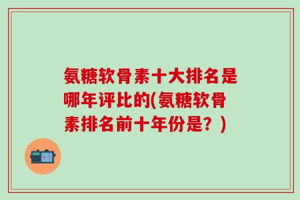 氨糖软骨素十大排名是哪年评比的(氨糖软骨素排名前十年份是？)