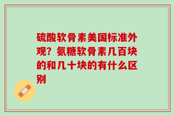 硫酸软骨素美国标准外观？氨糖软骨素几百块的和几十块的有什么区别