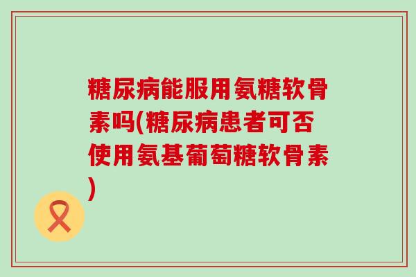 糖尿病能服用氨糖软骨素吗(糖尿病患者可否使用氨基葡萄糖软骨素)