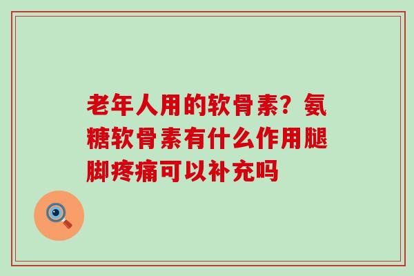 老年人用的软骨素？氨糖软骨素有什么作用腿脚疼痛可以补充吗