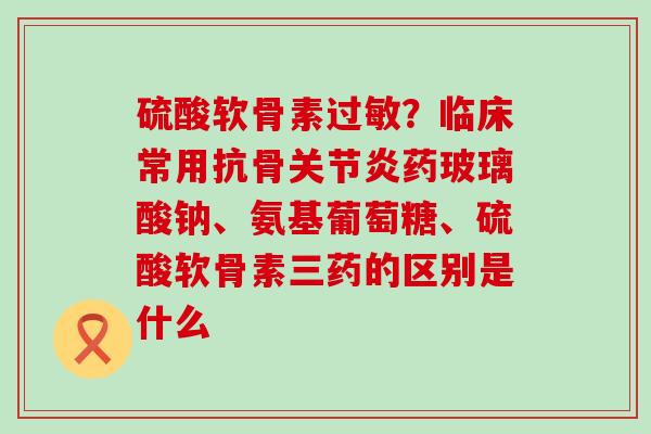 硫酸软骨素过敏？临床常用抗骨关节炎药玻璃酸钠、氨基葡萄糖、硫酸软骨素三药的区别是什么