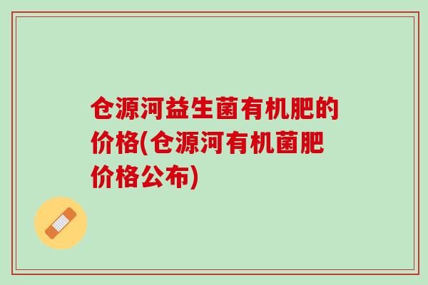 仓源河益生菌有机肥的价格(仓源河有机菌肥价格公布)