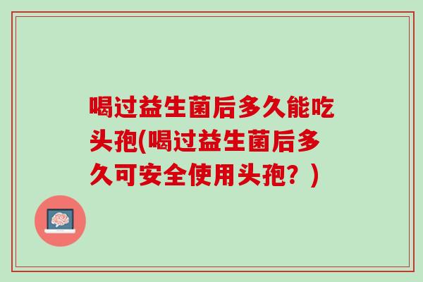 喝过益生菌后多久能吃头孢(喝过益生菌后多久可安全使用头孢？)