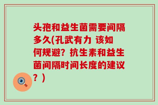 头孢和益生菌需要间隔多久(孔武有力 该如何规避？抗生素和益生菌间隔时间长度的建议？)