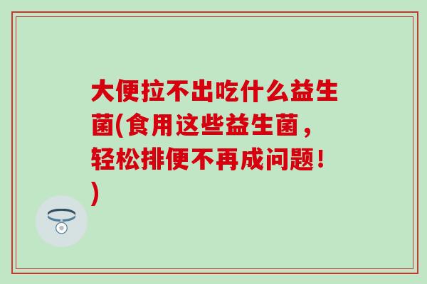 大便拉不出吃什么益生菌(食用这些益生菌，轻松排便不再成问题！)