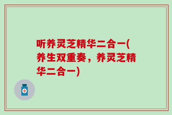 听养灵芝精华二合一(养生双重奏，养灵芝精华二合一)