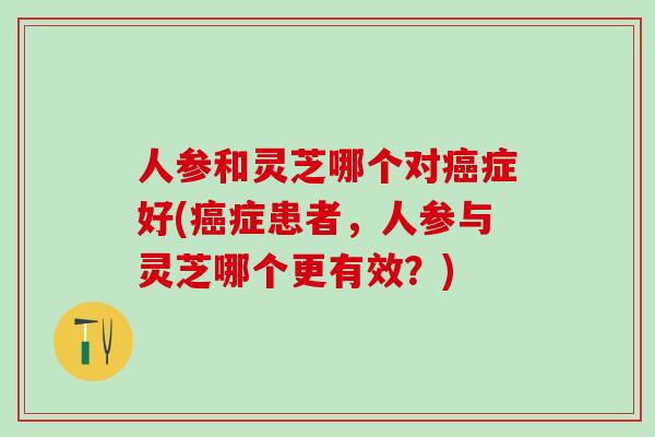 人参和灵芝哪个对癌症好(癌症患者，人参与灵芝哪个更有效？)