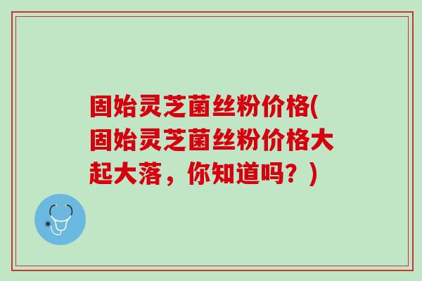 固始灵芝菌丝粉价格(固始灵芝菌丝粉价格大起大落，你知道吗？)