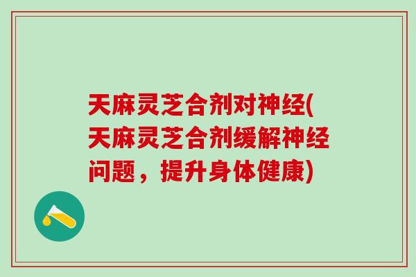 天麻灵芝合剂对神经(天麻灵芝合剂缓解神经问题，提升身体健康)