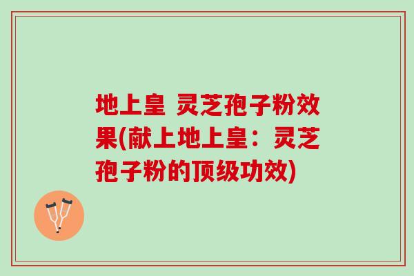 地上皇 灵芝孢子粉效果(献上地上皇：灵芝孢子粉的顶级功效)