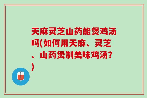 天麻灵芝山药能煲鸡汤吗(如何用天麻、灵芝、山药煲制美味鸡汤？)