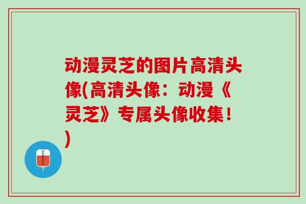 动漫灵芝的图片高清头像(高清头像：动漫《灵芝》专属头像收集！)