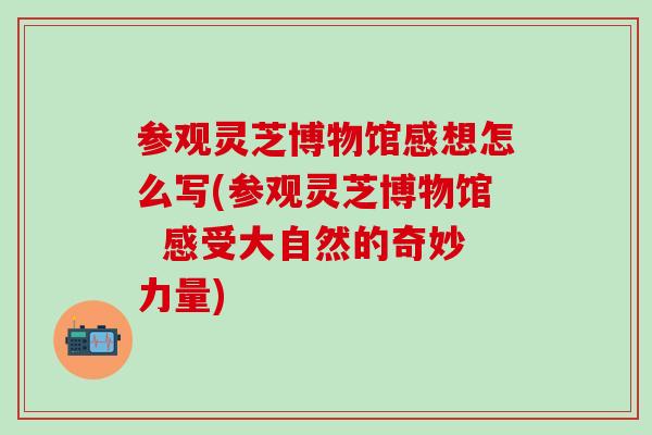 参观灵芝博物馆感想怎么写(参观灵芝博物馆  感受大自然的奇妙力量)