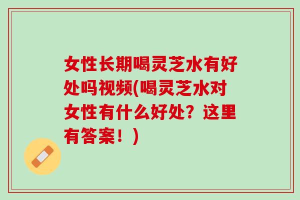 女性长期喝灵芝水有好处吗视频(喝灵芝水对女性有什么好处？这里有答案！)