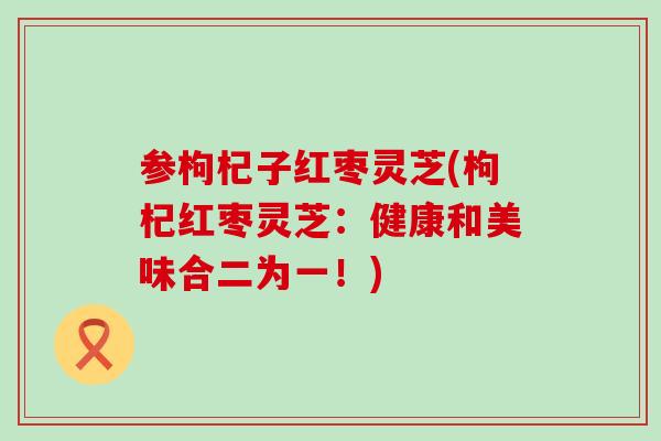 参枸杞子红枣灵芝(枸杞红枣灵芝:健康和美味合二为一!) 参枸杞子红枣灵芝(枸杞红枣灵芝:健康和美味合二为一!)